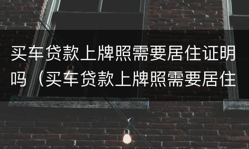 买车贷款上牌照需要居住证明吗（买车贷款上牌照需要居住证明吗）