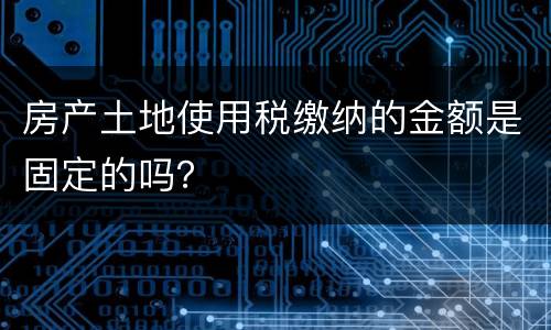 房产土地使用税缴纳的金额是固定的吗？