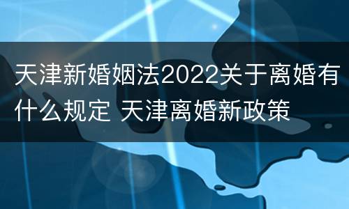 天津新婚姻法2022关于离婚有什么规定 天津离婚新政策