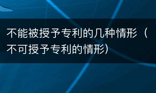 不能被授予专利的几种情形（不可授予专利的情形）