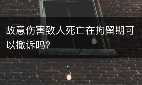 故意伤害致人死亡在拘留期可以撤诉吗？