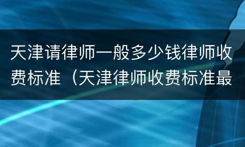 天津请律师一般多少钱律师收费标准（天津律师收费标准最新）
