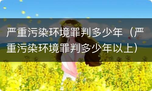 严重污染环境罪判多少年（严重污染环境罪判多少年以上）