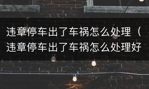 违章停车出了车祸怎么处理（违章停车出了车祸怎么处理好）