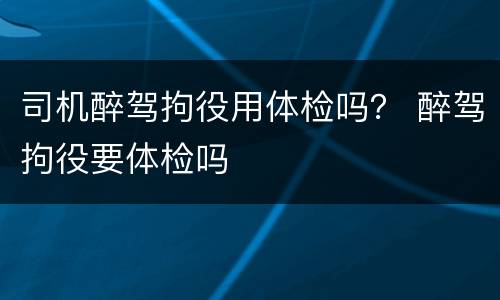 司机醉驾拘役用体检吗？ 醉驾拘役要体检吗