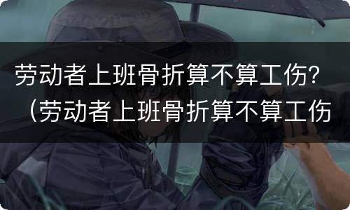 劳动者上班骨折算不算工伤？（劳动者上班骨折算不算工伤事故）