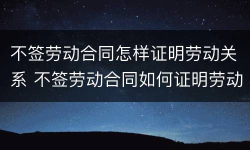 不签劳动合同怎样证明劳动关系 不签劳动合同如何证明劳动关系
