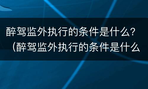 醉驾监外执行的条件是什么？（醉驾监外执行的条件是什么呢）