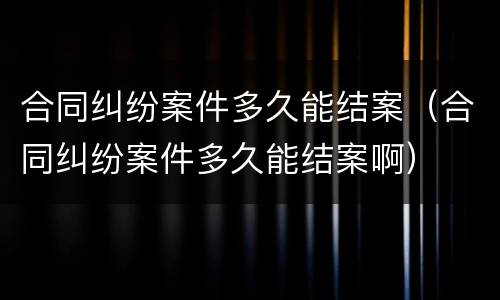 合同纠纷案件多久能结案（合同纠纷案件多久能结案啊）