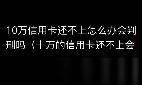 10万信用卡还不上怎么办会判刑吗（十万的信用卡还不上会坐牢吗）