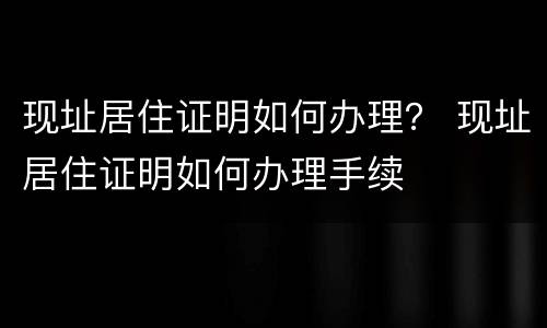 现址居住证明如何办理？ 现址居住证明如何办理手续