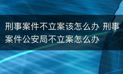 刑事案件不立案该怎么办 刑事案件公安局不立案怎么办