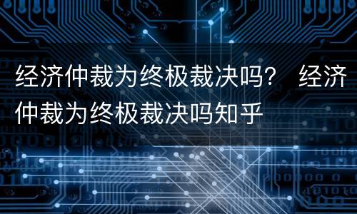 经济仲裁为终极裁决吗？ 经济仲裁为终极裁决吗知乎