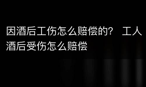 因酒后工伤怎么赔偿的？ 工人酒后受伤怎么赔偿