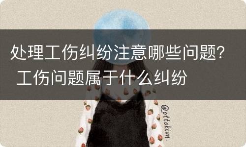 处理工伤纠纷注意哪些问题？ 工伤问题属于什么纠纷