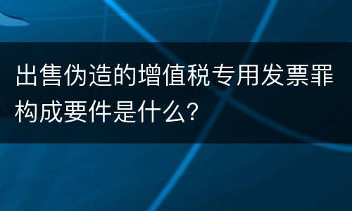出售伪造的增值税专用发票罪构成要件是什么？