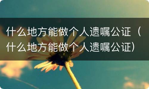 什么地方能做个人遗嘱公证（什么地方能做个人遗嘱公证）
