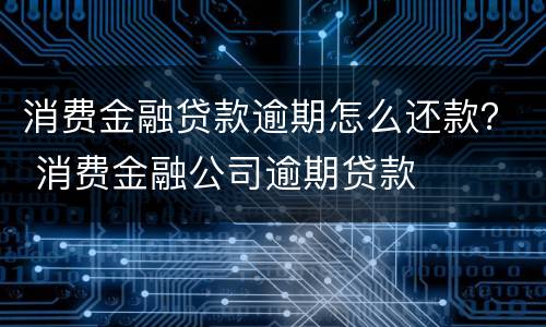 消费金融贷款逾期怎么还款？ 消费金融公司逾期贷款