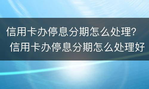 信用卡办停息分期怎么处理？ 信用卡办停息分期怎么处理好