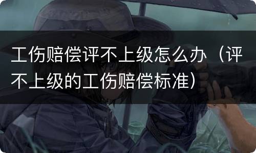 工伤赔偿评不上级怎么办（评不上级的工伤赔偿标准）