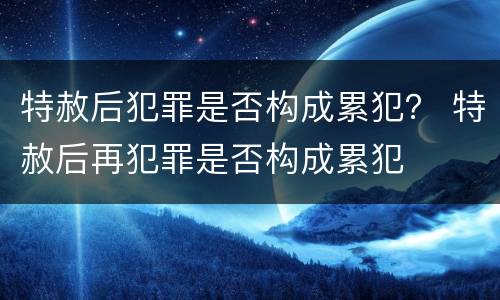 特赦后犯罪是否构成累犯？ 特赦后再犯罪是否构成累犯
