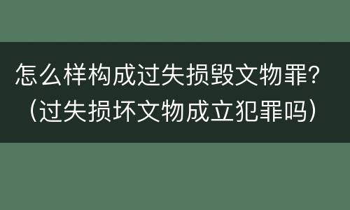 怎么样构成过失损毁文物罪？（过失损坏文物成立犯罪吗）