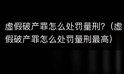 虚假破产罪怎么处罚量刑?（虚假破产罪怎么处罚量刑最高）
