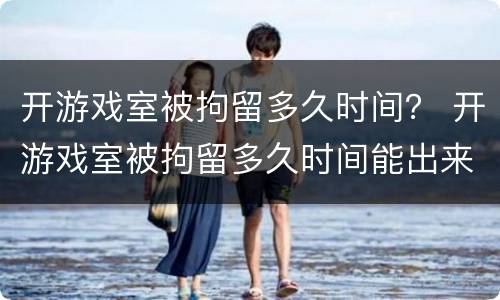 开游戏室被拘留多久时间？ 开游戏室被拘留多久时间能出来