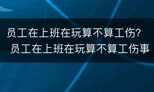 员工在上班在玩算不算工伤？ 员工在上班在玩算不算工伤事故
