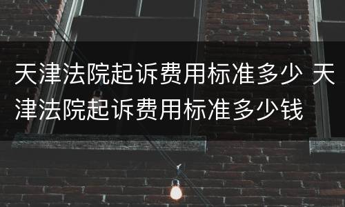 天津法院起诉费用标准多少 天津法院起诉费用标准多少钱