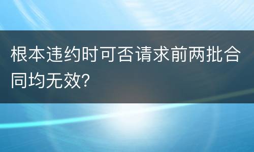 根本违约时可否请求前两批合同均无效？