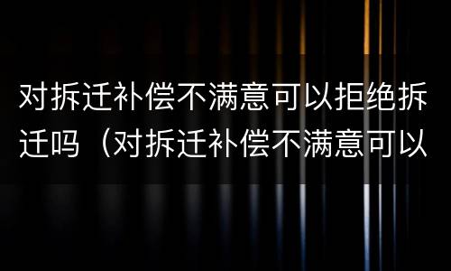 对拆迁补偿不满意可以拒绝拆迁吗（对拆迁补偿不满意可以拒绝拆迁吗怎么办）