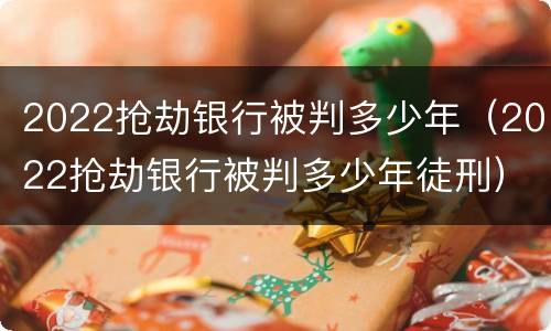 2022抢劫银行被判多少年（2022抢劫银行被判多少年徒刑）