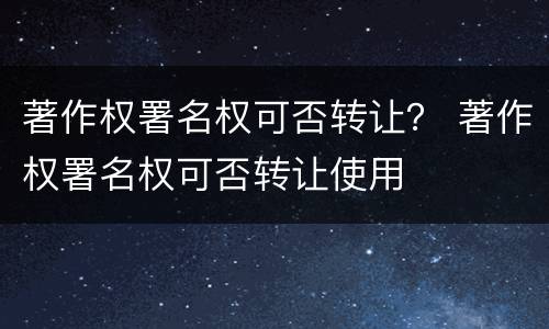 著作权署名权可否转让？ 著作权署名权可否转让使用