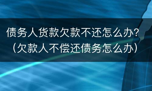 债务人货款欠款不还怎么办？（欠款人不偿还债务怎么办）