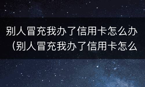 别人冒充我办了信用卡怎么办（别人冒充我办了信用卡怎么办呢）