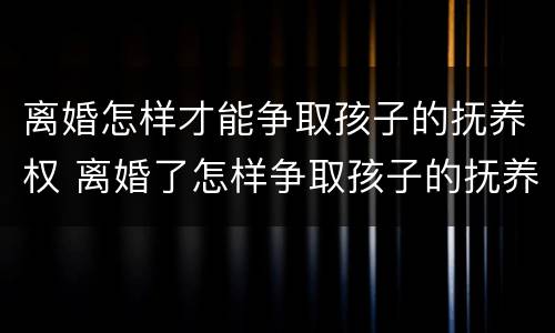 离婚怎样才能争取孩子的抚养权 离婚了怎样争取孩子的抚养权
