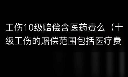 工伤10级赔偿含医药费么（十级工伤的赔偿范围包括医疗费吗）