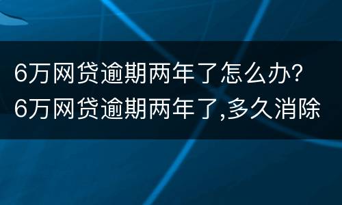 6万网贷逾期两年了怎么办？ 6万网贷逾期两年了,多久消除