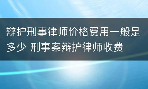 辩护刑事律师价格费用一般是多少 刑事案辩护律师收费