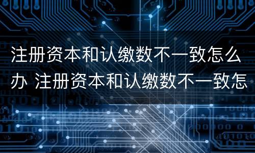 注册资本和认缴数不一致怎么办 注册资本和认缴数不一致怎么办理