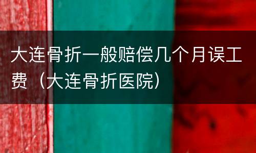 大连骨折一般赔偿几个月误工费（大连骨折医院）