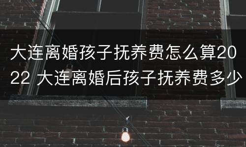 大连离婚孩子抚养费怎么算2022 大连离婚后孩子抚养费多少