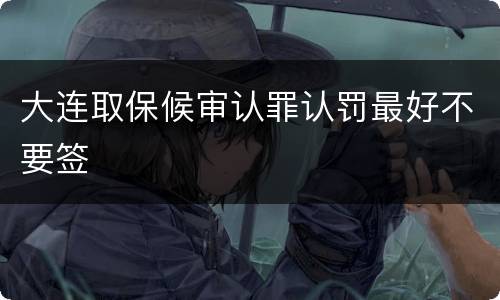 大连取保候审认罪认罚最好不要签