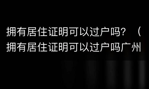 拥有居住证明可以过户吗？（拥有居住证明可以过户吗广州）