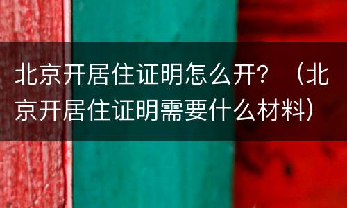 北京开居住证明怎么开？（北京开居住证明需要什么材料）