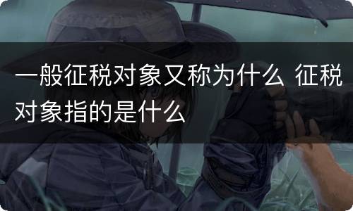 一般征税对象又称为什么 征税对象指的是什么