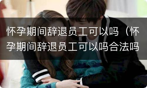 怀孕期间辞退员工可以吗（怀孕期间辞退员工可以吗合法吗）