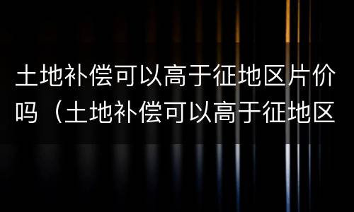土地补偿可以高于征地区片价吗（土地补偿可以高于征地区片价吗为什么）