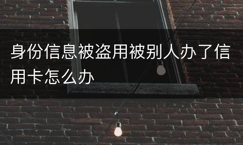 身份信息被盗用被别人办了信用卡怎么办